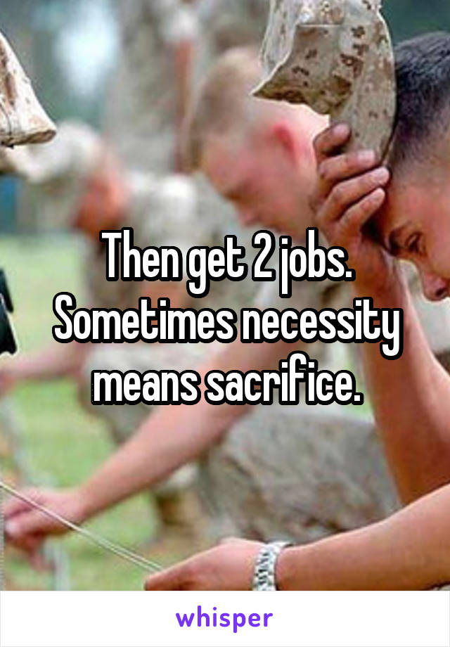 Then get 2 jobs. Sometimes necessity means sacrifice.