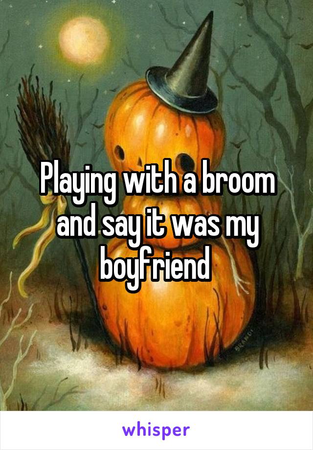 Playing with a broom and say it was my boyfriend 