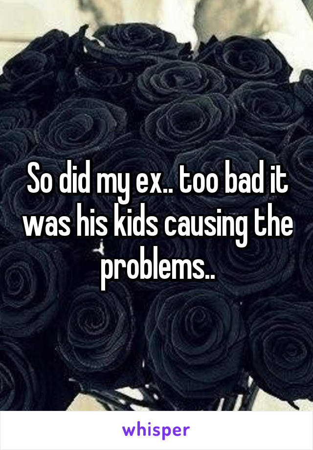 So did my ex.. too bad it was his kids causing the problems..