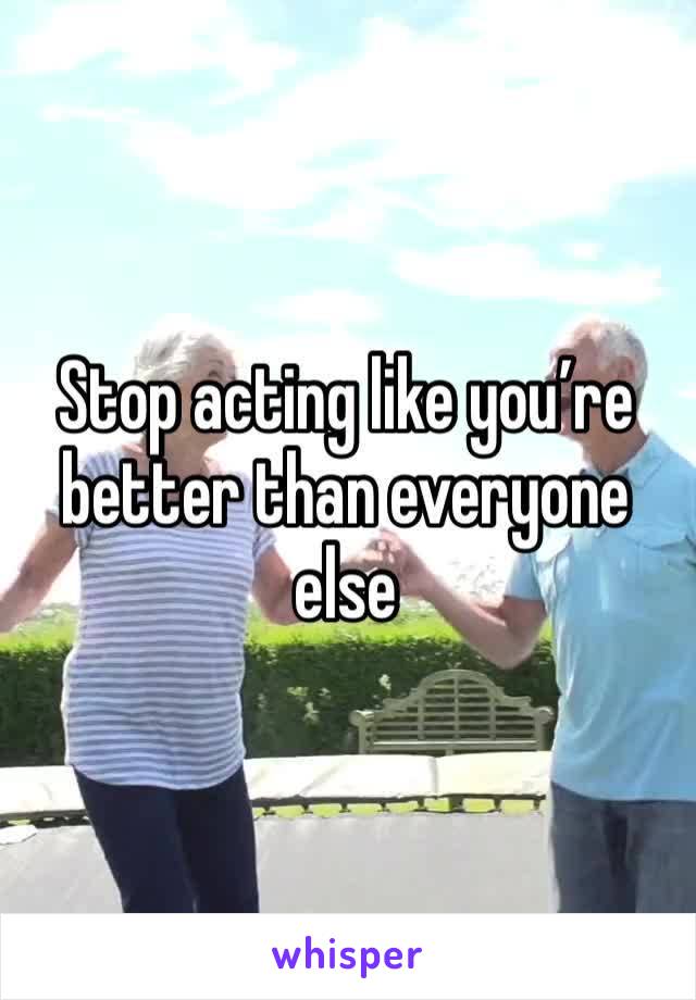 Stop acting like you’re better than everyone else 
