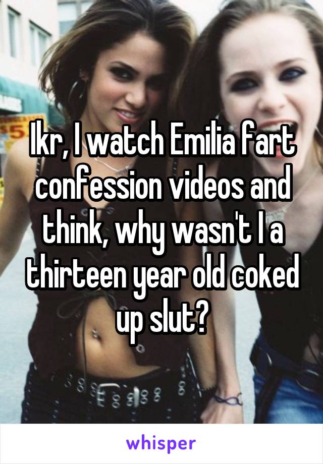 Ikr, I watch Emilia fart confession videos and think, why wasn't I a thirteen year old coked up slut?