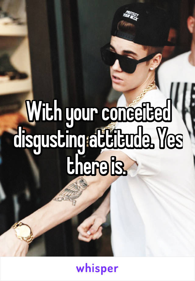 With your conceited disgusting attitude. Yes there is. 