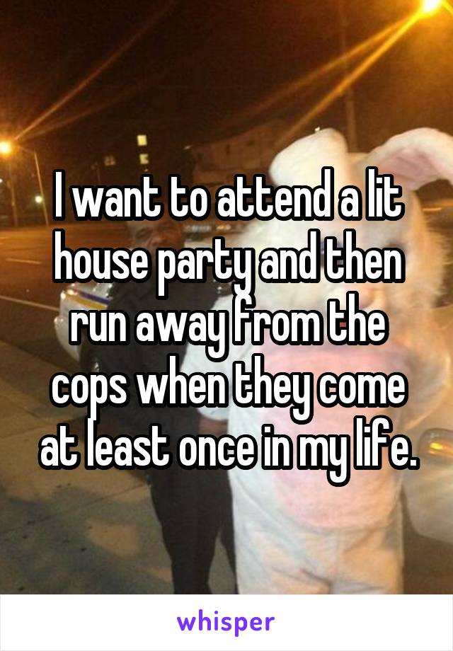 I want to attend a lit house party and then run away from the cops when they come at least once in my life.