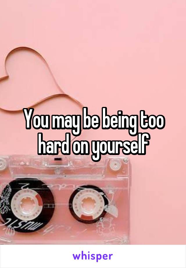 You may be being too hard on yourself