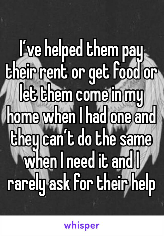 I’ve helped them pay their rent or get food or let them come in my home when I had one and they can’t do the same when I need it and I rarely ask for their help