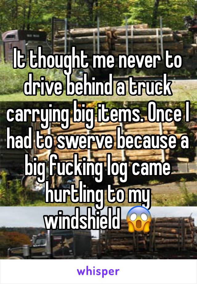 It thought me never to drive behind a truck carrying big items. Once I had to swerve because a big fucking log came hurtling to my windshield 😱