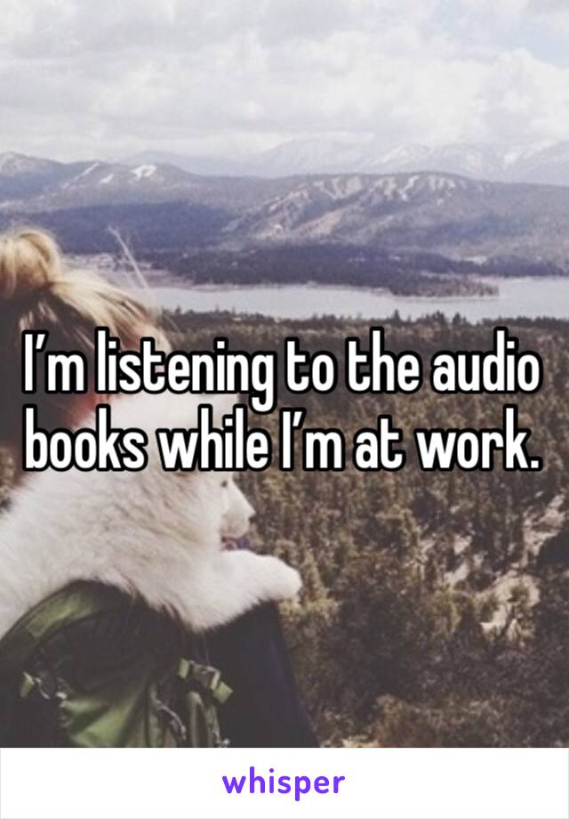 I’m listening to the audio books while I’m at work. 