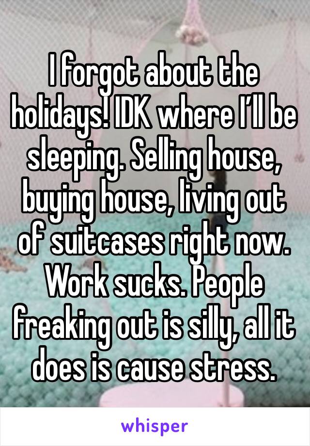 I forgot about the holidays! IDK where I’ll be sleeping. Selling house, buying house, living out of suitcases right now. Work sucks. People freaking out is silly, all it does is cause stress.