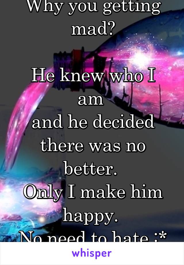 Why you getting mad?

He knew who I am 
and he decided there was no better. 
Only I make him happy. 
No need to hate :* 