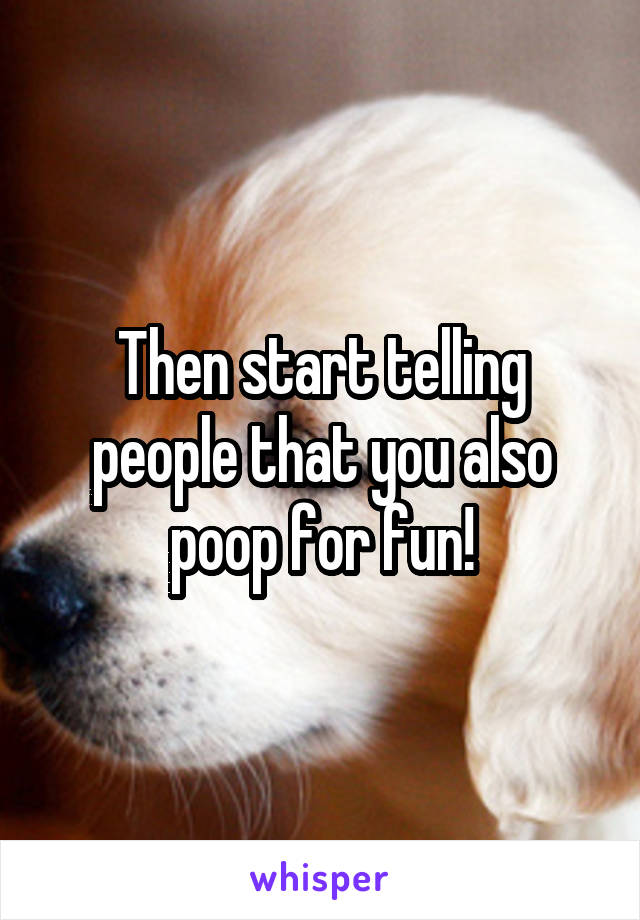 Then start telling people that you also poop for fun!