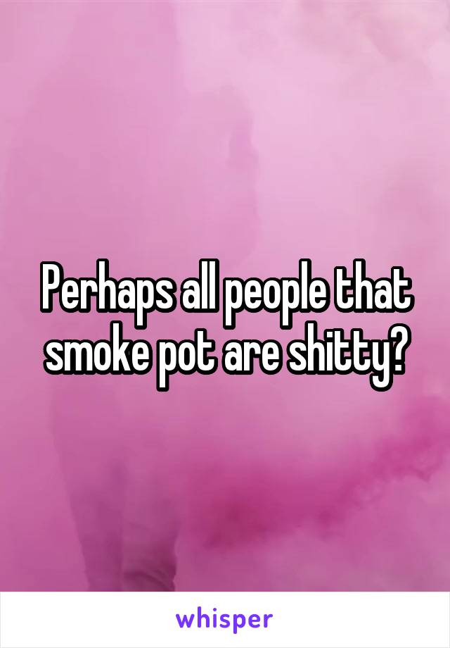 Perhaps all people that smoke pot are shitty?