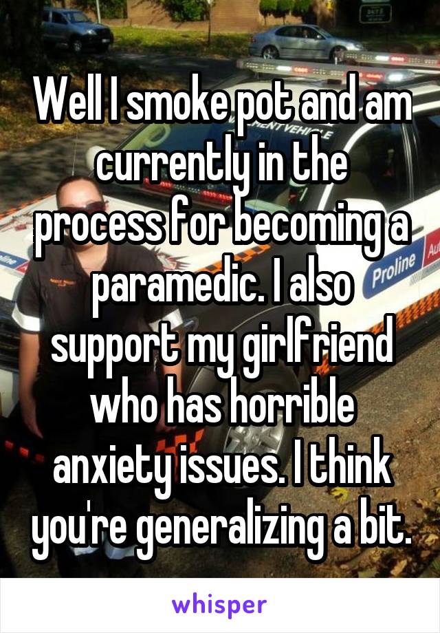 Well I smoke pot and am currently in the process for becoming a paramedic. I also support my girlfriend who has horrible anxiety issues. I think you're generalizing a bit.