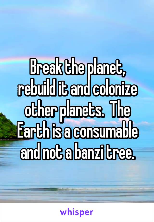 Break the planet, rebuild it and colonize other planets.  The Earth is a consumable and not a banzi tree.