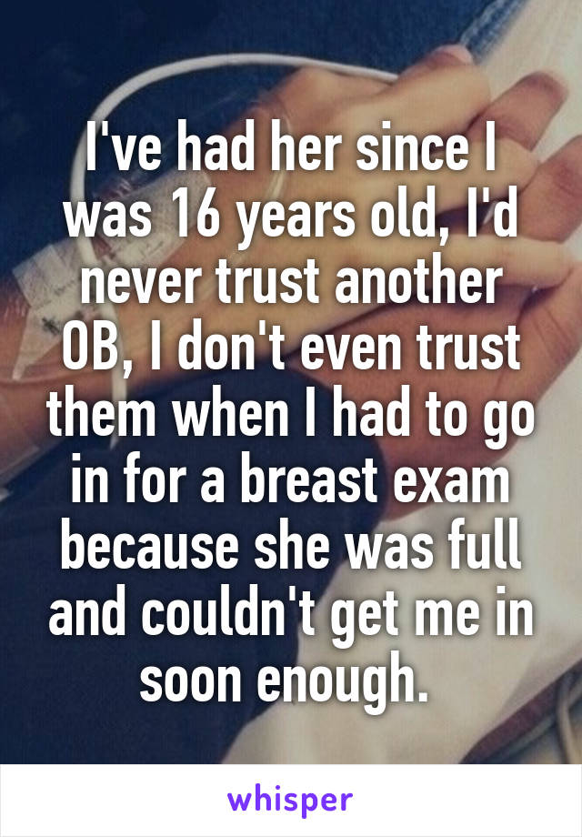 I've had her since I was 16 years old, I'd never trust another OB, I don't even trust them when I had to go in for a breast exam because she was full and couldn't get me in soon enough. 