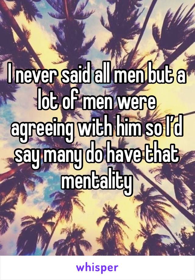I never said all men but a lot of men were agreeing with him so I’d say many do have that mentality 