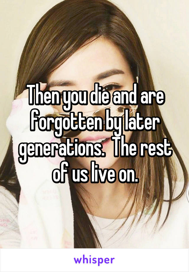 Then you die and are forgotten by later generations.  The rest of us live on.