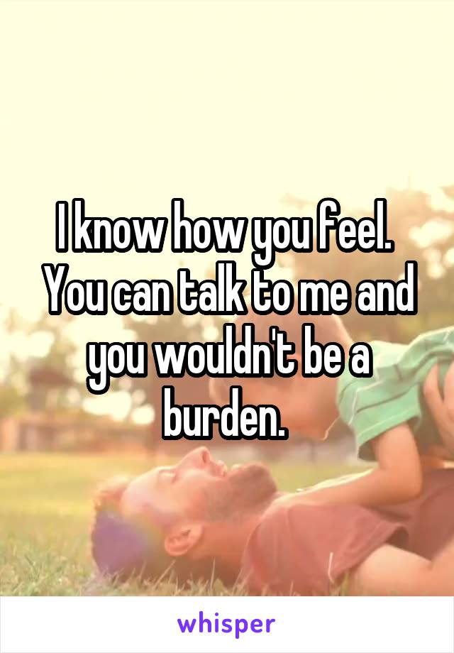 I know how you feel. 
You can talk to me and you wouldn't be a burden. 