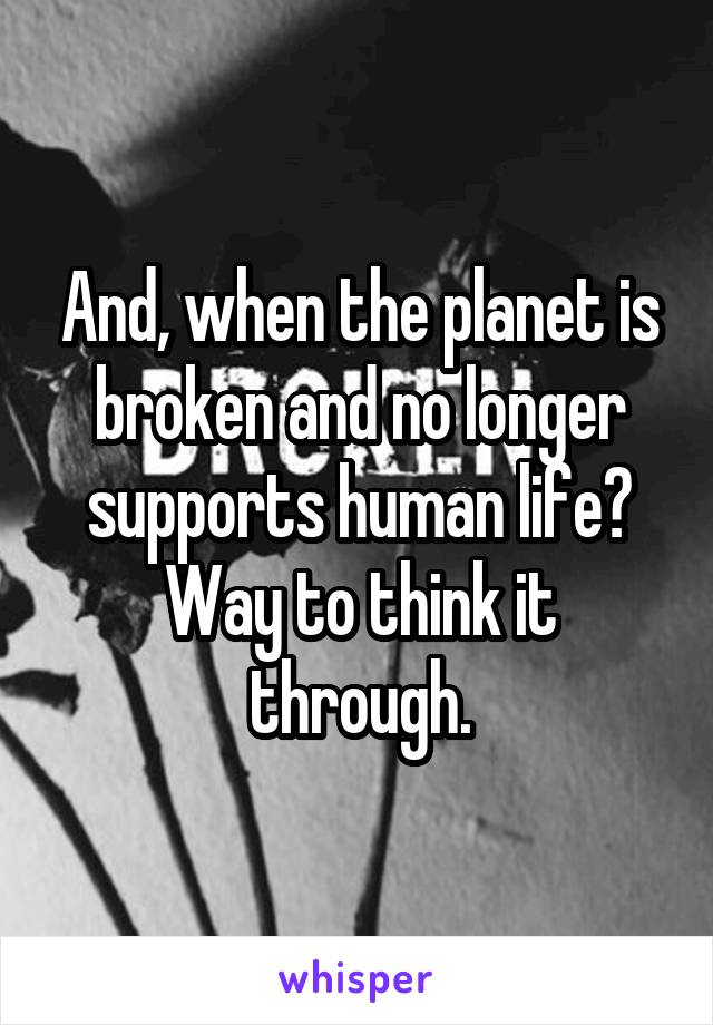 And, when the planet is broken and no longer supports human life? Way to think it through.