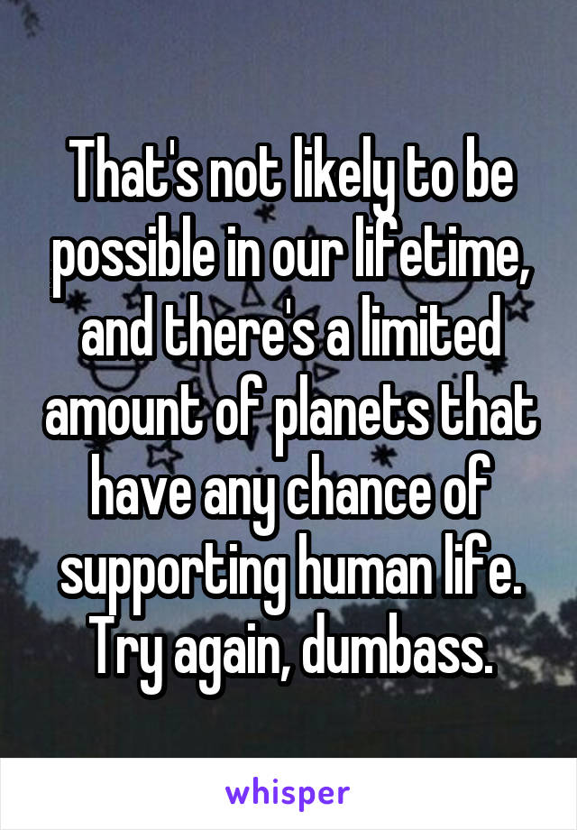 That's not likely to be possible in our lifetime, and there's a limited amount of planets that have any chance of supporting human life.
Try again, dumbass.