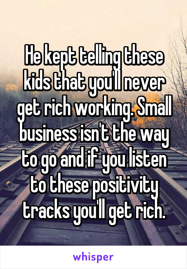 He kept telling these kids that you'll never get rich working. Small business isn't the way to go and if you listen to these positivity tracks you'll get rich.