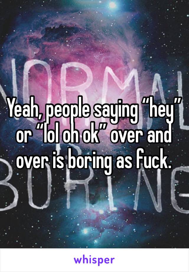 Yeah, people saying “hey” or “lol oh ok” over and over is boring as fuck.
