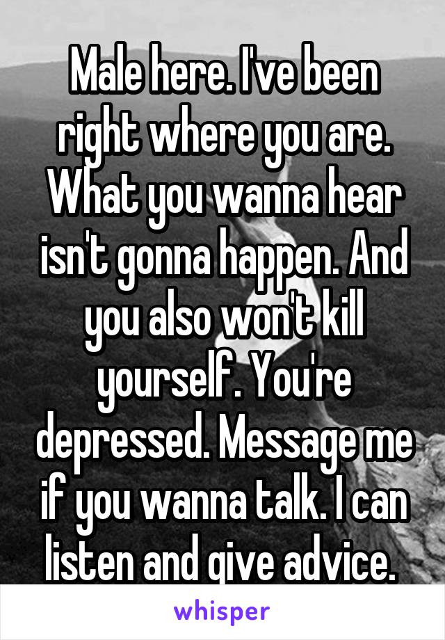 Male here. I've been right where you are. What you wanna hear isn't gonna happen. And you also won't kill yourself. You're depressed. Message me if you wanna talk. I can listen and give advice. 