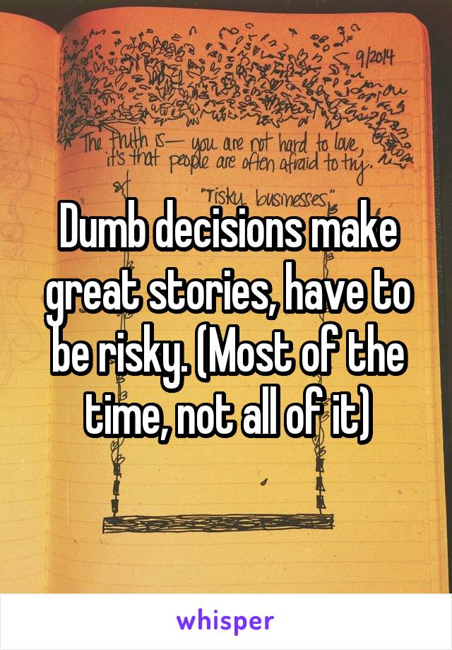 Dumb decisions make great stories, have to be risky. (Most of the time, not all of it)