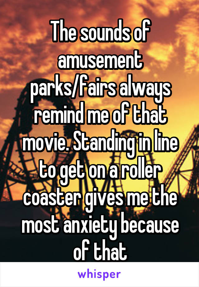 The sounds of amusement parks/fairs always remind me of that movie. Standing in line to get on a roller coaster gives me the most anxiety because of that