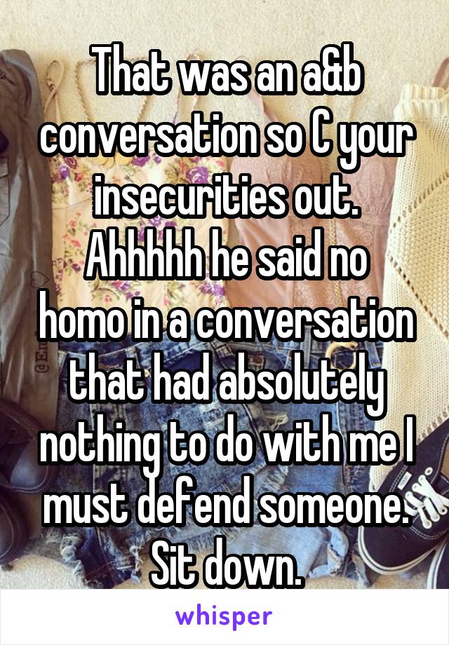 That was an a&b conversation so C your insecurities out.
Ahhhhh he said no homo in a conversation that had absolutely nothing to do with me I must defend someone. Sit down.