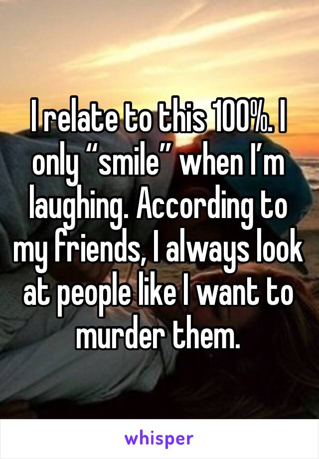 I relate to this 100%. I only “smile” when I’m laughing. According to my friends, I always look at people like I want to murder them.