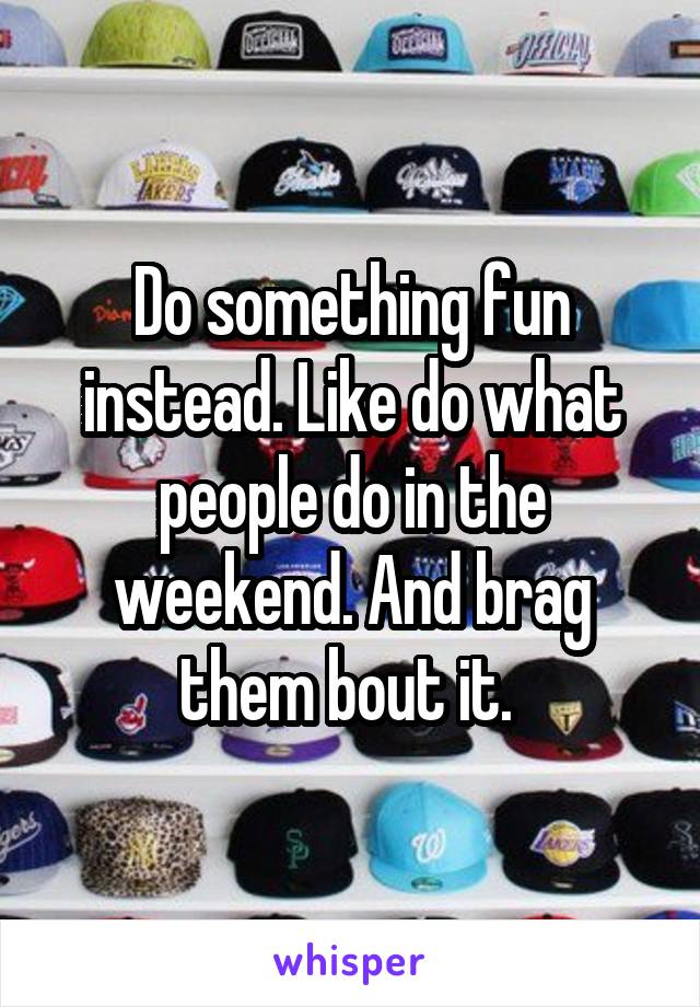Do something fun instead. Like do what people do in the weekend. And brag them bout it. 