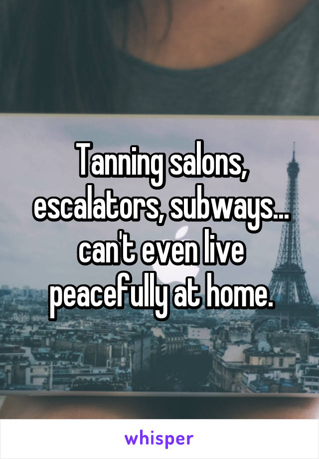 Tanning salons, escalators, subways... can't even live peacefully at home.
