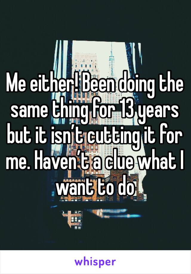Me either! Been doing the same thing for 13 years but it isn’t cutting it for me. Haven’t a clue what I want to do 