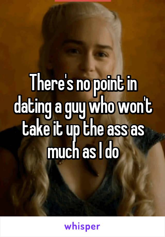There's no point in dating a guy who won't take it up the ass as much as I do