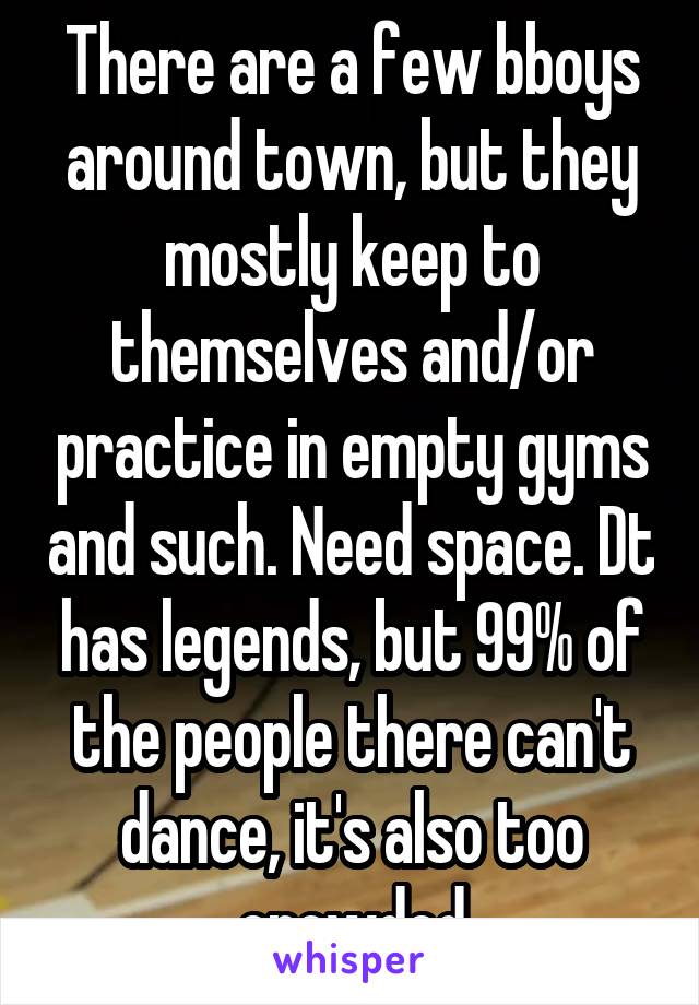 There are a few bboys around town, but they mostly keep to themselves and/or practice in empty gyms and such. Need space. Dt has legends, but 99% of the people there can't dance, it's also too crowded