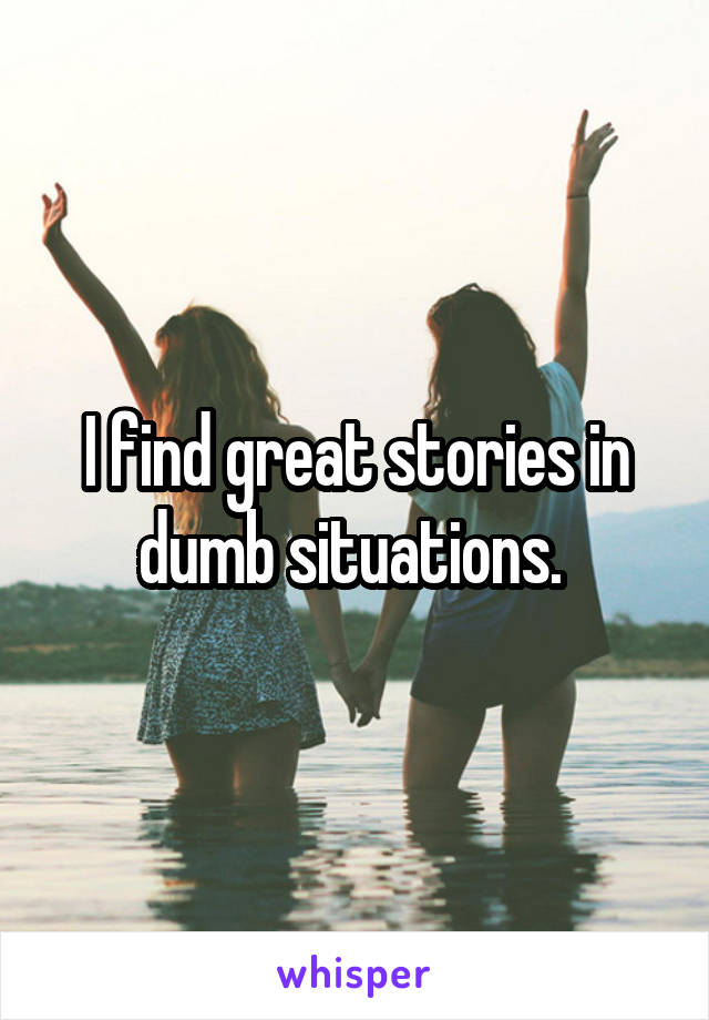 I find great stories in dumb situations. 