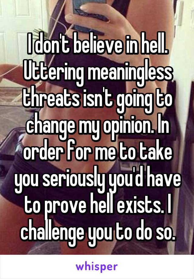 I don't believe in hell. Uttering meaningless threats isn't going to change my opinion. In order for me to take you seriously you'd have to prove hell exists. I challenge you to do so.