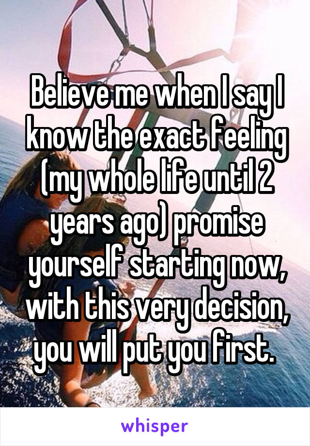 Believe me when I say I know the exact feeling (my whole life until 2 years ago) promise yourself starting now, with this very decision, you will put you first. 