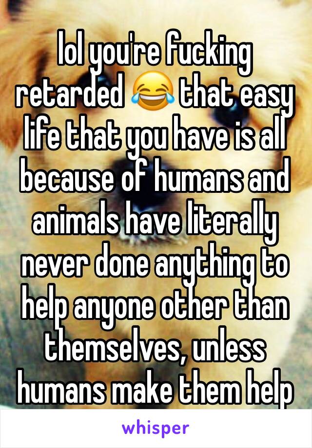 lol you're fucking retarded 😂 that easy life that you have is all because of humans and animals have literally never done anything to help anyone other than themselves, unless humans make them help