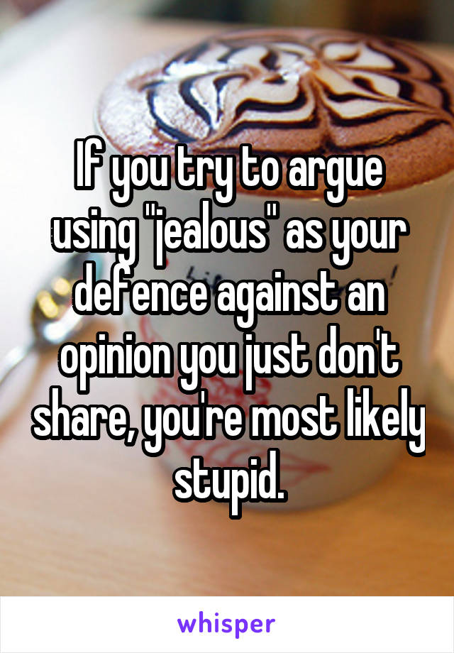 If you try to argue using "jealous" as your defence against an opinion you just don't share, you're most likely stupid.