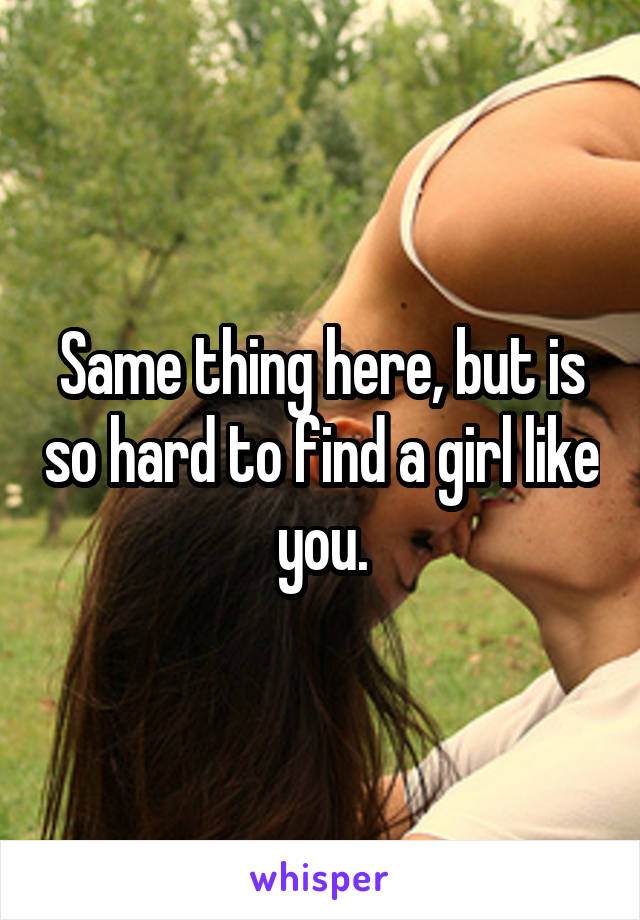 Same thing here, but is so hard to find a girl like you.