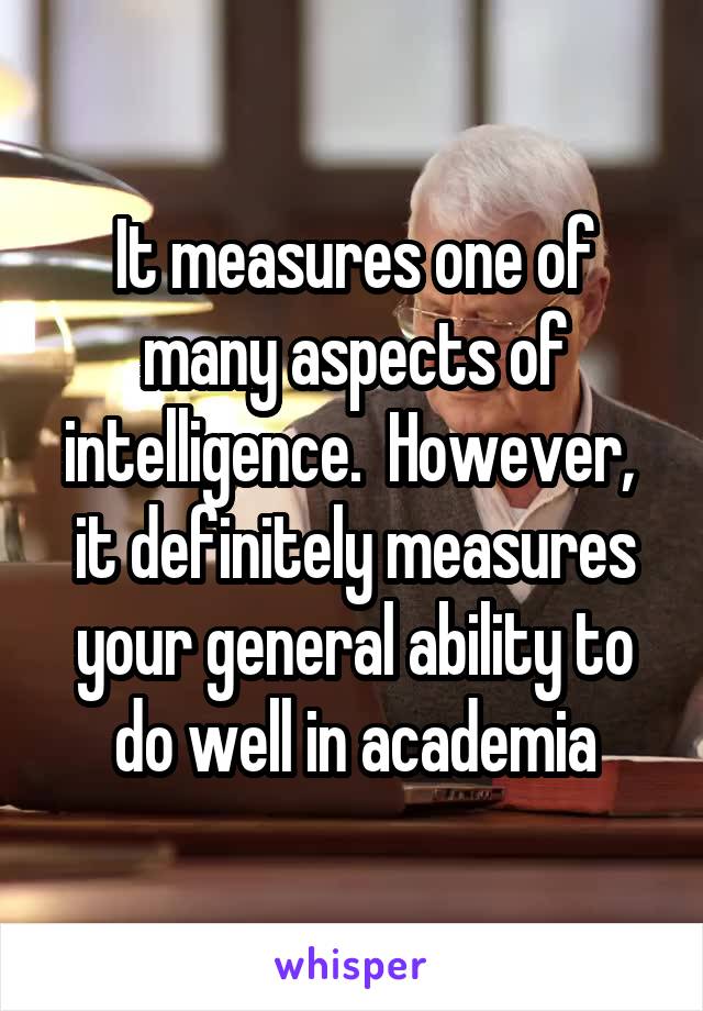It measures one of many aspects of intelligence.  However,  it definitely measures your general ability to do well in academia