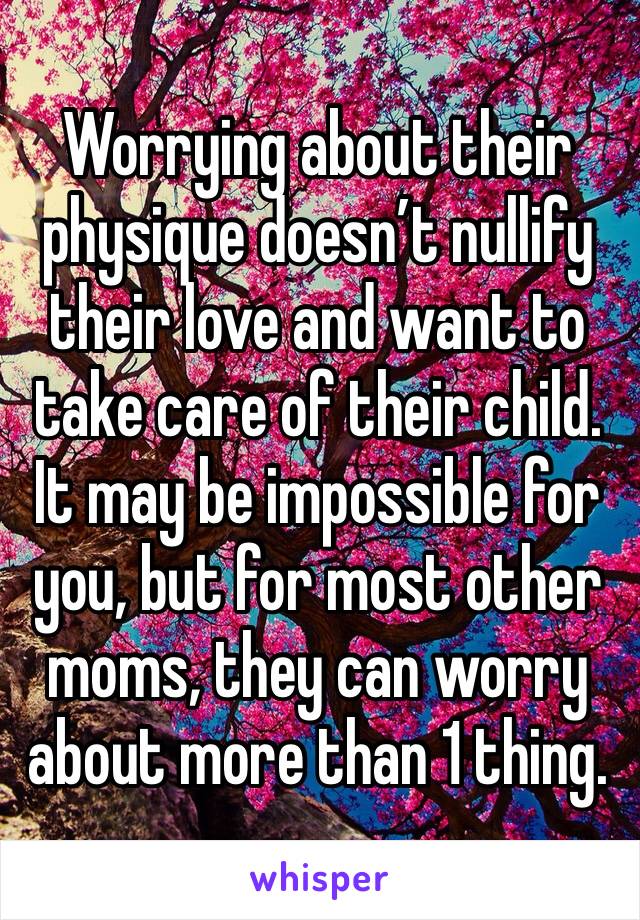 Worrying about their physique doesn’t nullify their love and want to take care of their child. It may be impossible for you, but for most other moms, they can worry about more than 1 thing. 