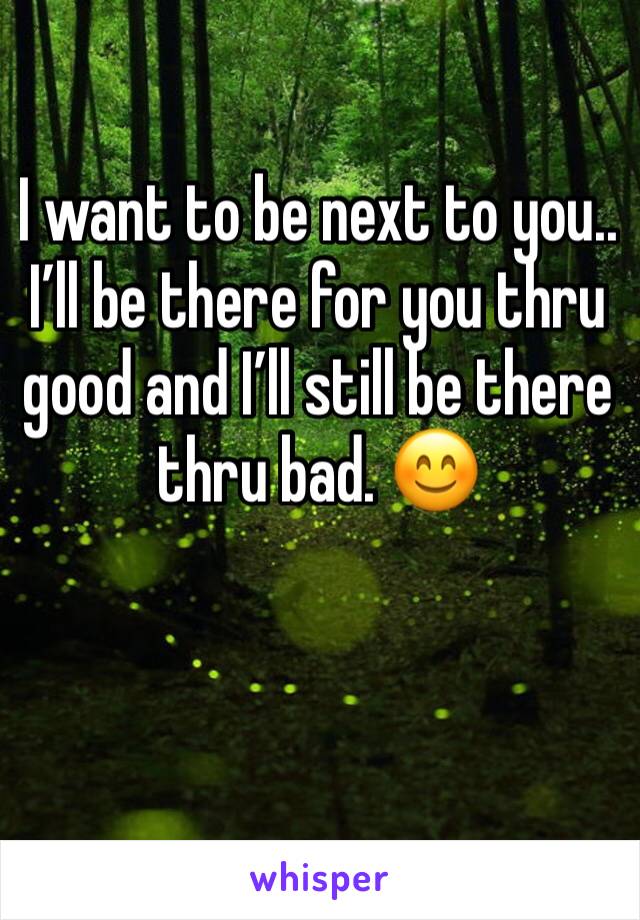 I want to be next to you.. I’ll be there for you thru good and I’ll still be there thru bad. 😊