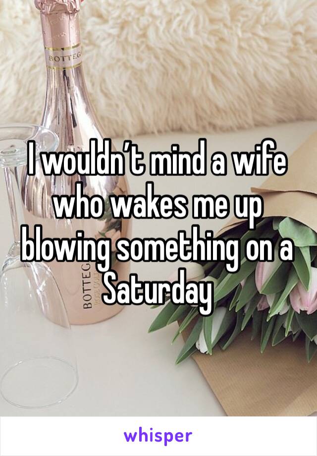 I wouldn’t mind a wife who wakes me up blowing something on a Saturday 