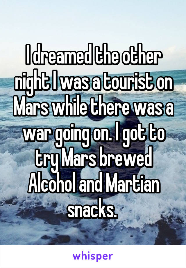 I dreamed the other night I was a tourist on Mars while there was a war going on. I got to try Mars brewed Alcohol and Martian snacks. 