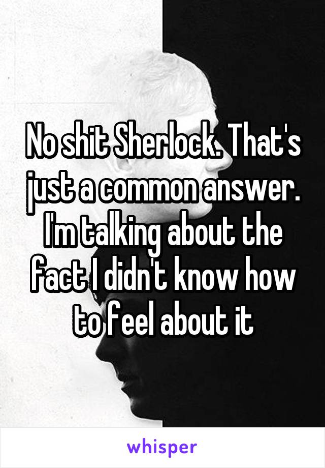 No shit Sherlock. That's just a common answer. I'm talking about the fact I didn't know how to feel about it