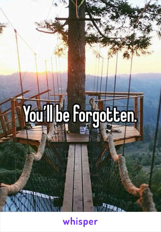 You’ll be forgotten.
