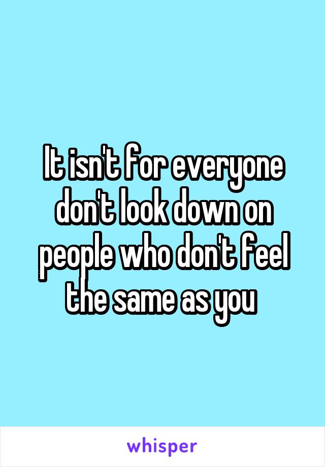 It isn't for everyone don't look down on people who don't feel the same as you 