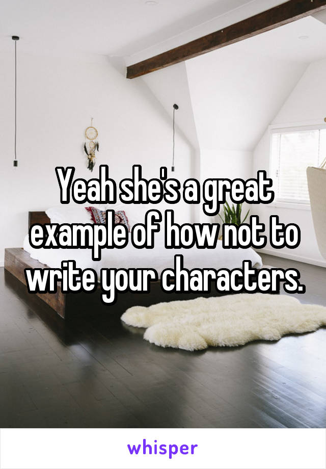 Yeah she's a great example of how not to write your characters.